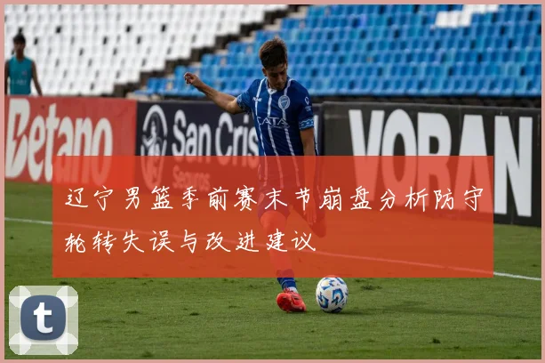 辽宁男篮季前赛末节崩盘分析防守轮转失误与改进建议