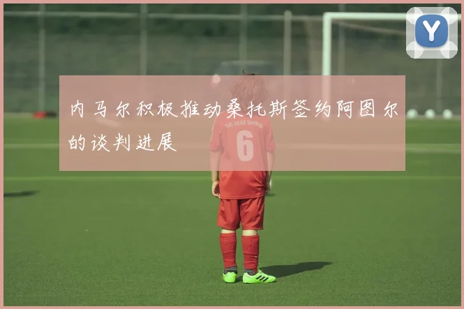 内马尔积极推动桑托斯签约阿图尔的谈判进展