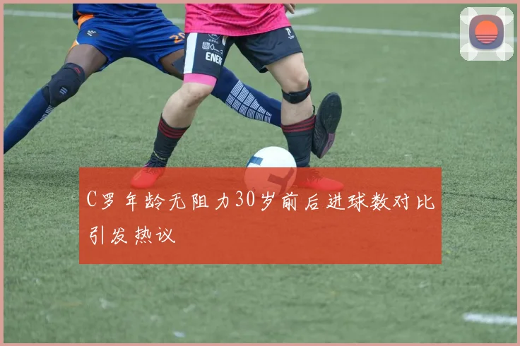 C罗年龄无阻力30岁前后进球数对比引发热议