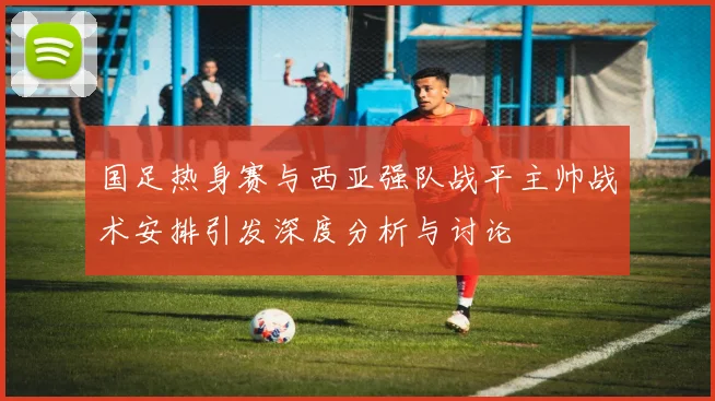 国足热身赛与西亚强队战平主帅战术安排引发深度分析与讨论